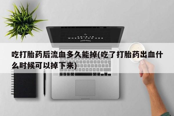 堕胎药购买吃打胎药后流血多久能掉(吃了打胎药出血什么时候可以掉下来)