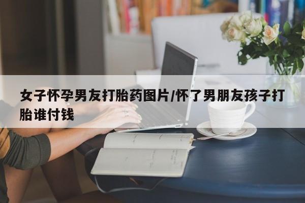 堕胎药购买女子怀孕男友打胎药图片/怀了男朋友孩子打胎谁付钱