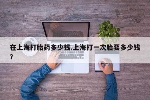 堕胎药购买在上海打胎药多少钱.上海打一次胎要多少钱？