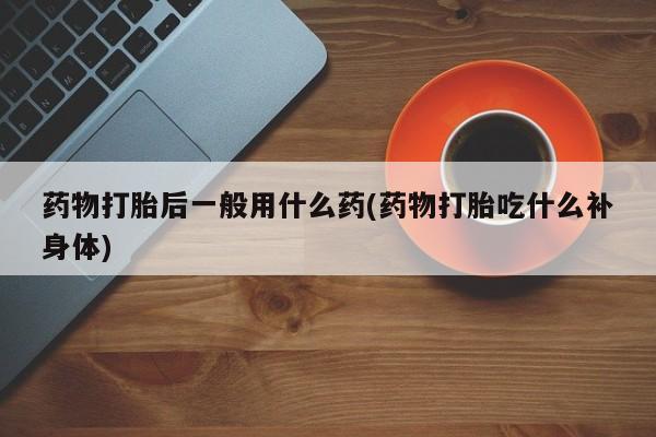 堕胎药购买药物打胎后一般用什么药(药物打胎吃什么补身体)