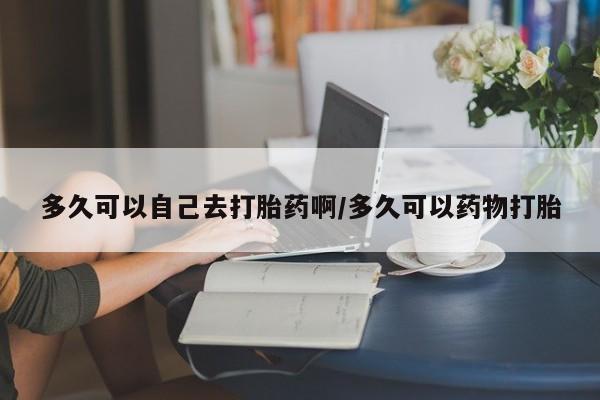 堕胎药购买多久可以自己去打胎药啊/多久可以药物打胎