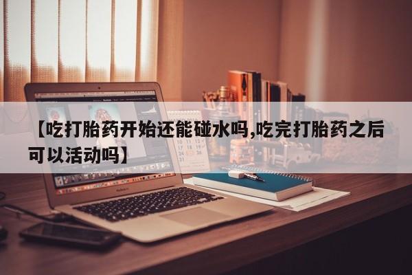 堕胎药购买【吃打胎药开始还能碰水吗,吃完打胎药之后可以活动吗】