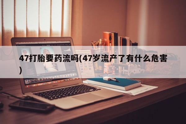 堕胎药购买47打胎要药流吗(47岁流产了有什么危害)
