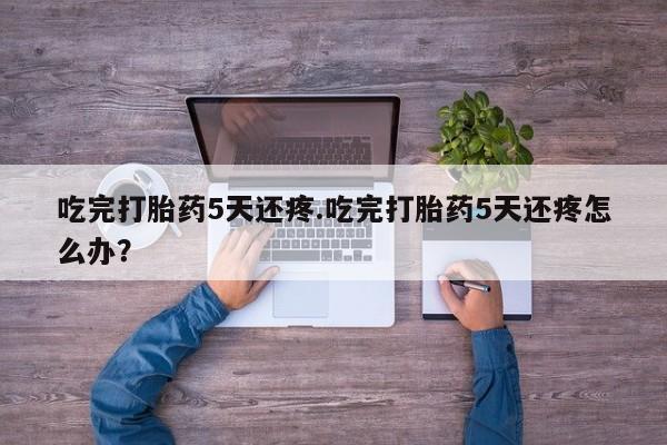 堕胎药购买吃完打胎药5天还疼.吃完打胎药5天还疼怎么办？