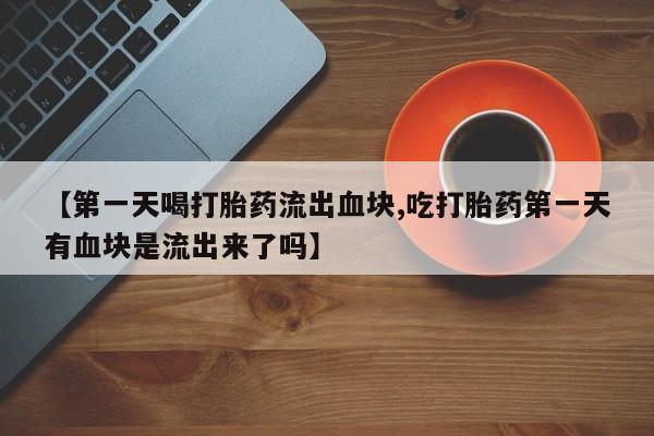 堕胎药购买【第一天喝打胎药流出血块,吃打胎药第一天有血块是流出来了吗】