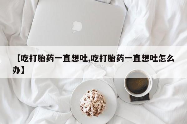 堕胎药购买【吃打胎药一直想吐,吃打胎药一直想吐怎么办】