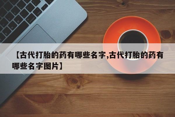 堕胎药购买【古代打胎的药有哪些名字,古代打胎的药有哪些名字图片】