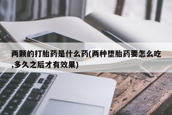 堕胎药购买两颗的打胎药是什么药(两种堕胎药要怎么吃,多久之后才有效果)
