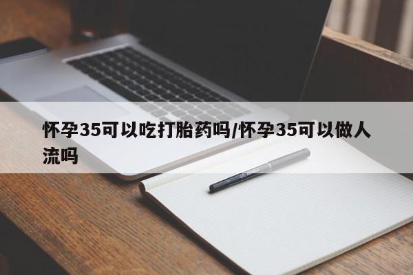 堕胎药购买怀孕35可以吃打胎药吗/怀孕35可以做人流吗