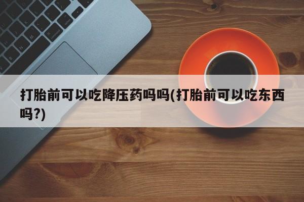 堕胎药购买打胎前可以吃降压药吗吗(打胎前可以吃东西吗?)