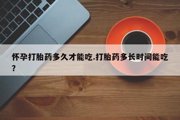 堕胎药购买怀孕打胎药多久才能吃.打胎药多长时间能吃？