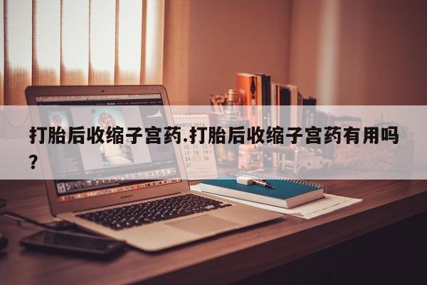 堕胎药购买打胎后收缩子宫药.打胎后收缩子宫药有用吗？