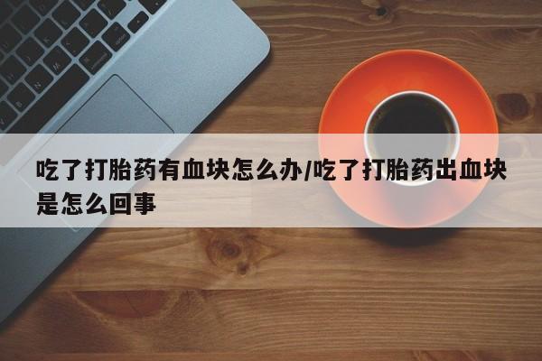 堕胎药购买吃了打胎药有血块怎么办/吃了打胎药出血块是怎么回事