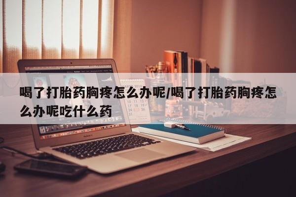 堕胎药购买喝了打胎药胸疼怎么办呢/喝了打胎药胸疼怎么办呢吃什么药