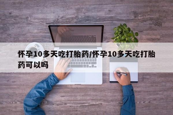 堕胎药购买怀孕10多天吃打胎药/怀孕10多天吃打胎药可以吗