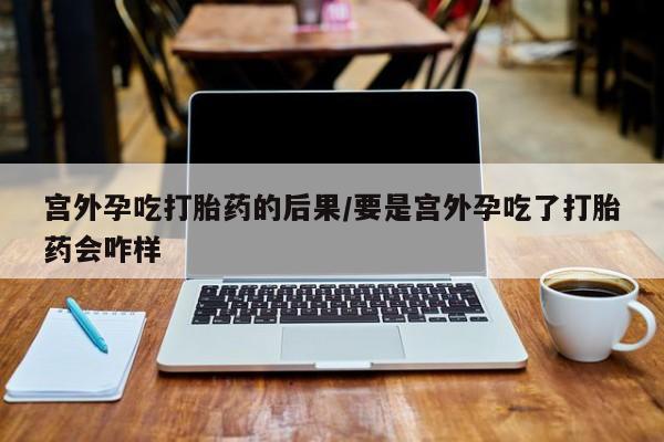 堕胎药购买宫外孕吃打胎药的后果/要是宫外孕吃了打胎药会咋样