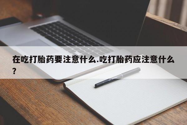 堕胎药购买在吃打胎药要注意什么.吃打胎药应注意什么?