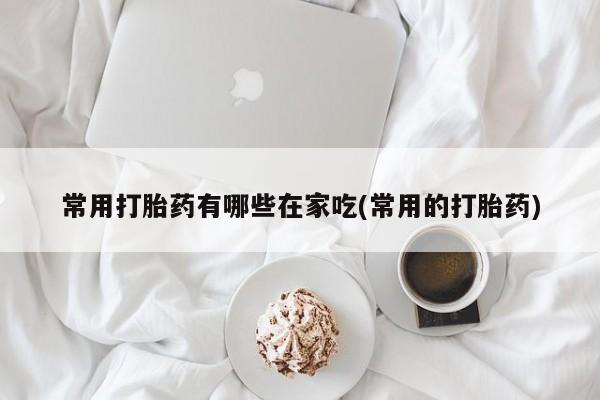 堕胎药购买常用打胎药有哪些在家吃(常用的打胎药)