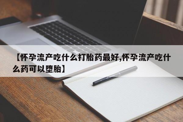 堕胎药购买【怀孕流产吃什么打胎药最好,怀孕流产吃什么药可以堕胎】