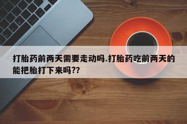 堕胎药购买打胎药前两天需要走动吗.打胎药吃前两天的能把胎打下来吗?？