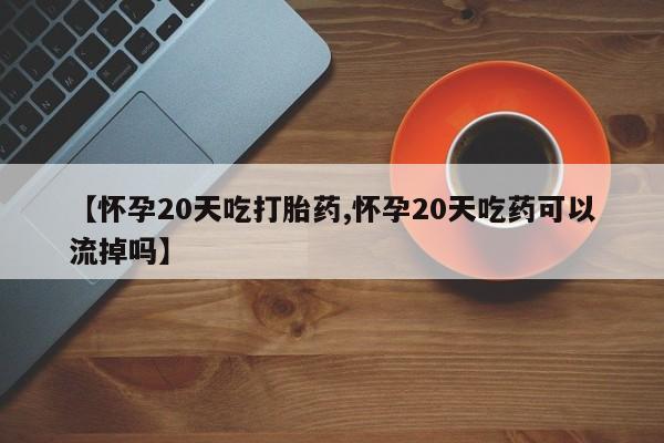 堕胎药购买【怀孕20天吃打胎药,怀孕20天吃药可以流掉吗】
