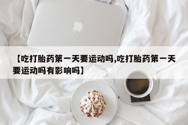 堕胎药购买【吃打胎药第一天要运动吗,吃打胎药第一天要运动吗有影响吗】