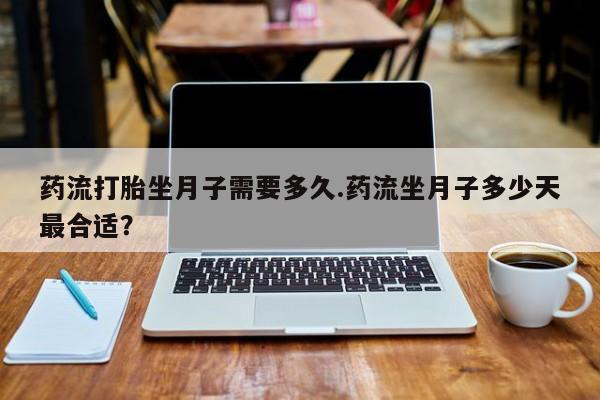 堕胎药购买药流打胎坐月子需要多久.药流坐月子多少天最合适？