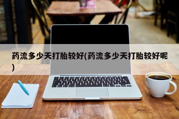 堕胎药购买药流多少天打胎较好(药流多少天打胎较好呢)