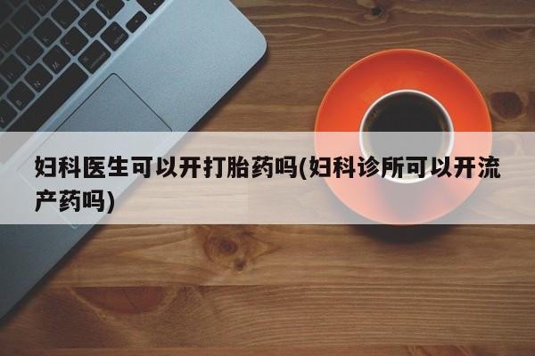 堕胎药购买妇科医生可以开打胎药吗(妇科诊所可以开流产药吗)