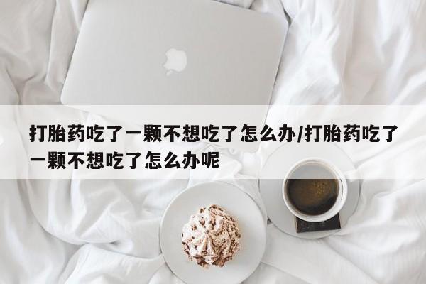 堕胎药购买打胎药吃了一颗不想吃了怎么办/打胎药吃了一颗不想吃了怎么办呢