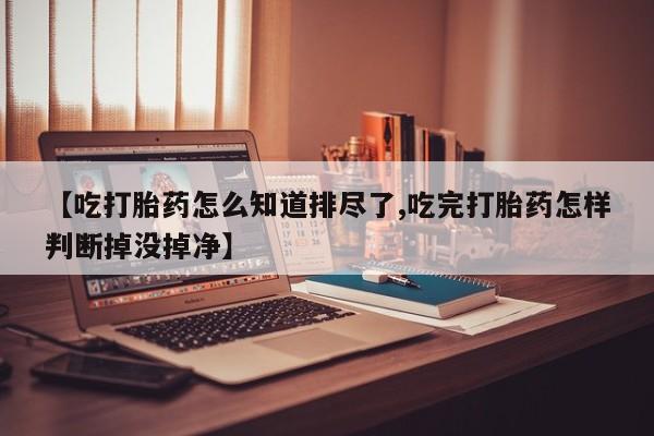 堕胎药购买【吃打胎药怎么知道排尽了,吃完打胎药怎样判断掉没掉净】