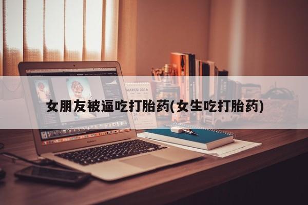 堕胎药购买女朋友被逼吃打胎药(女生吃打胎药)