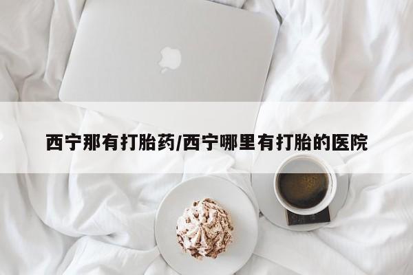 堕胎药购买西宁那有打胎药/西宁哪里有打胎的医院