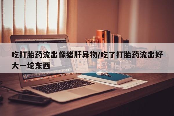 堕胎药购买吃打胎药流出像猪肝异物/吃了打胎药流出好大一坨东西