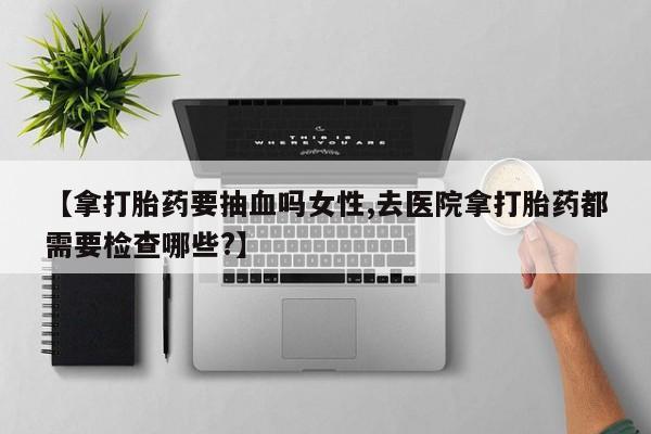 堕胎药购买【拿打胎药要抽血吗女性,去医院拿打胎药都需要检查哪些?】