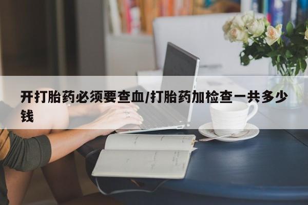 堕胎药购买开打胎药必须要查血/打胎药加检查一共多少钱