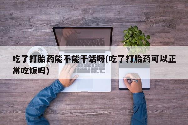 堕胎药购买吃了打胎药能不能干活呀(吃了打胎药可以正常吃饭吗)