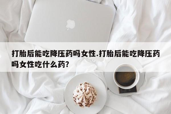 堕胎药购买打胎后能吃降压药吗女性.打胎后能吃降压药吗女性吃什么药？