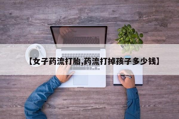 堕胎药购买【女子药流打胎,药流打掉孩子多少钱】