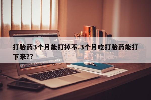 堕胎药购买打胎药3个月能打掉不.3个月吃打胎药能打下来?？