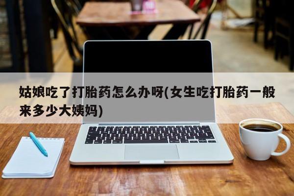 堕胎药购买姑娘吃了打胎药怎么办呀(女生吃打胎药一般来多少大姨妈)