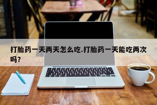 堕胎药购买打胎药一天两天怎么吃.打胎药一天能吃两次吗？