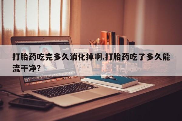 堕胎药购买打胎药吃完多久消化掉啊.打胎药吃了多久能流干净?