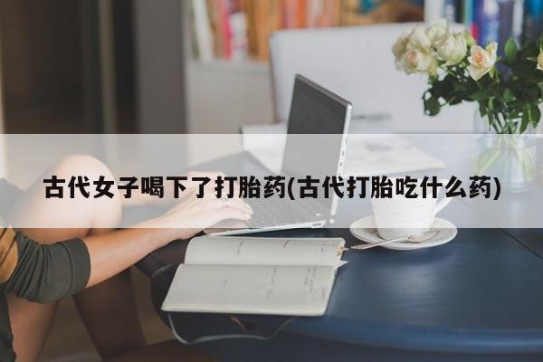 堕胎药购买古代女子喝下了打胎药(古代打胎吃什么药)