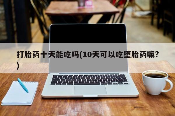 堕胎药购买打胎药十天能吃吗(10天可以吃堕胎药嘛?)