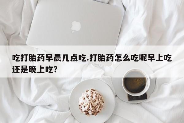 堕胎药购买吃打胎药早晨几点吃.打胎药怎么吃呢早上吃还是晚上吃？