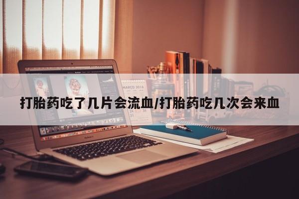 堕胎药购买打胎药吃了几片会流血/打胎药吃几次会来血