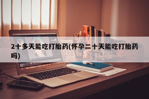 堕胎药购买2十多天能吃打胎药(怀孕二十天能吃打胎药吗)