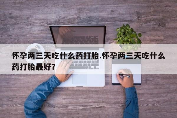 堕胎药购买怀孕两三天吃什么药打胎.怀孕两三天吃什么药打胎最好？