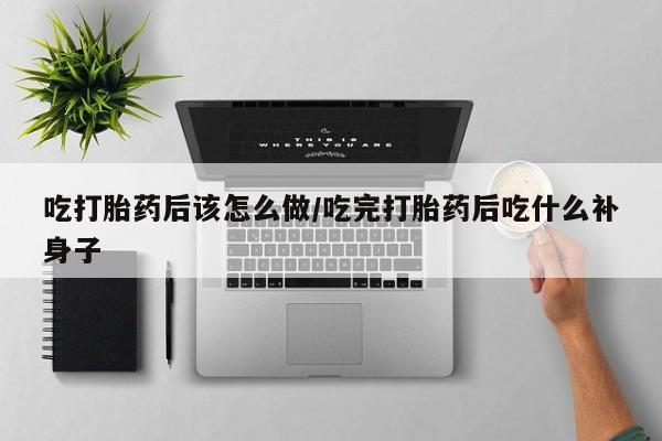 堕胎药购买吃打胎药后该怎么做/吃完打胎药后吃什么补身子